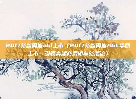 2017新款奥迪a6l上市(2017新款奥迪A6L华丽上市,引领高端商务轿车新潮流)