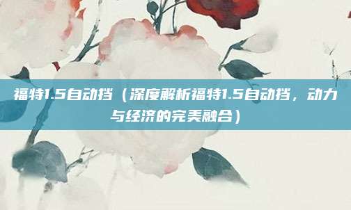 福特1.5自动挡(深度解析福特1.5自动挡,动力与经济的完美融合)