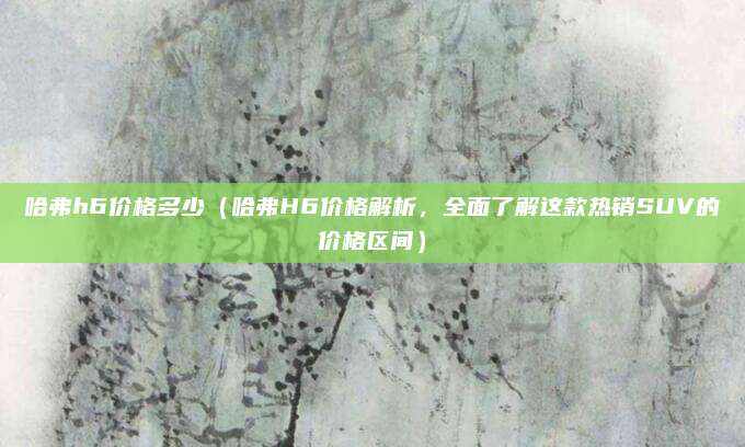 哈弗h6价格多少(哈弗H6价格解析,全面了解这款热销SUV的价格区间)
