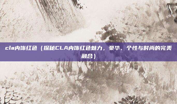 cla内饰红色(探秘CLA内饰红色魅力,豪华、个性与时尚的完美融合)