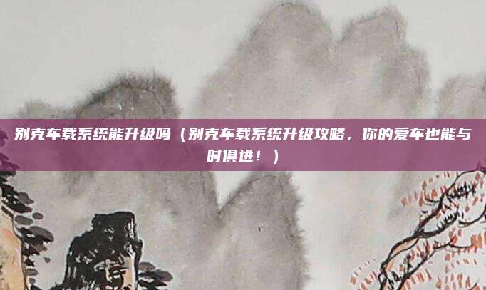 别克车载系统能升级吗(别克车载系统升级攻略,你的爱车也能与时俱进!)