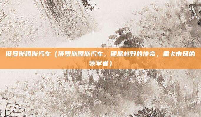 俄罗斯嘎斯汽车(俄罗斯嘎斯汽车,硬派越野的传奇,重卡市场的领军者)