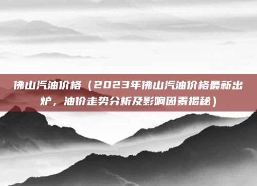 佛山汽油价格(2023年佛山汽油价格最新出炉,油价走势分析及影响因素揭秘)