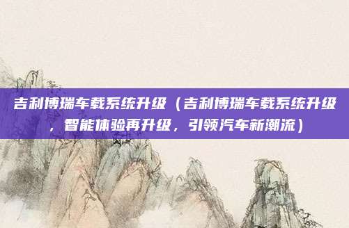 吉利博瑞车载系统升级(吉利博瑞车载系统升级,智能体验再升级,引领汽车新潮流)