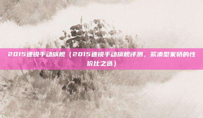 2015速锐手动旗舰(2015速锐手动旗舰评测,紧凑型家轿的性价比之选)