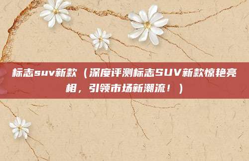标志suv新款(深度评测标志SUV新款惊艳亮相,引领市场新潮流!)