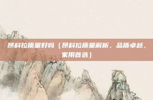 昂科拉质量好吗(昂科拉质量解析,品质卓越,家用首选)