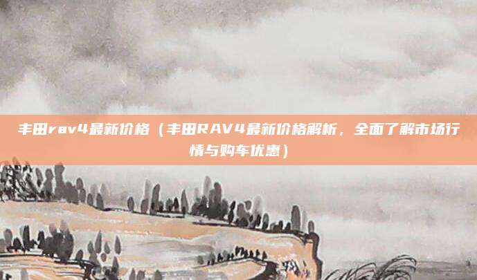 丰田rav4最新价格(丰田RAV4最新价格解析,全面了解市场行情与购车优惠)