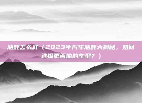 油耗怎么样(2023年汽车油耗大揭秘,如何选择更省油的车型?)