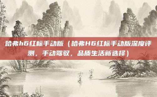 哈弗h6红标手动版(哈弗H6红标手动版深度评测,手动驾驭,品质生活新选择)