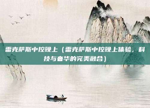 雷克萨斯中控晚上(雷克萨斯中控晚上体验,科技与奢华的完美融合)