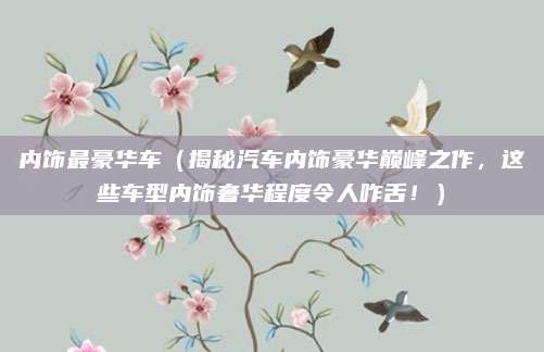 内饰最豪华车（揭秘汽车内饰豪华巅峰之作，这些车型内饰奢华程度令人咋舌！）