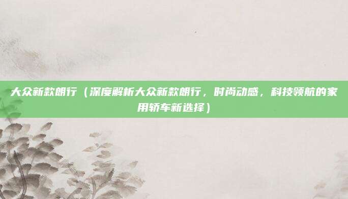 大众新款朗行(深度解析大众新款朗行,时尚动感,科技领航的家用轿车新选择)