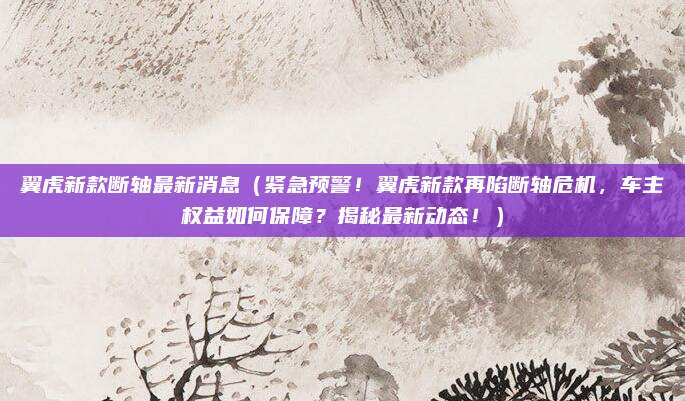 翼虎新款断轴最新消息(紧急预警!翼虎新款再陷断轴危机,车主权益如何保障?揭秘最新动态!)