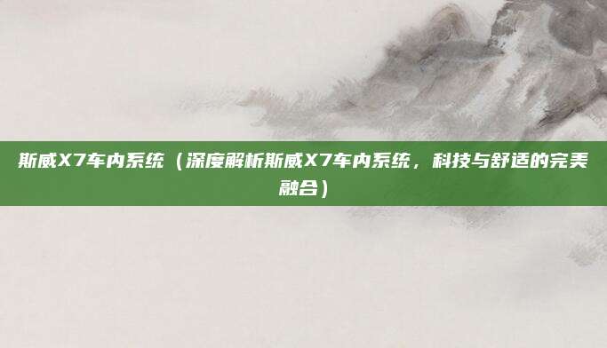 斯威X7车内系统(深度解析斯威X7车内系统,科技与舒适的完美融合)