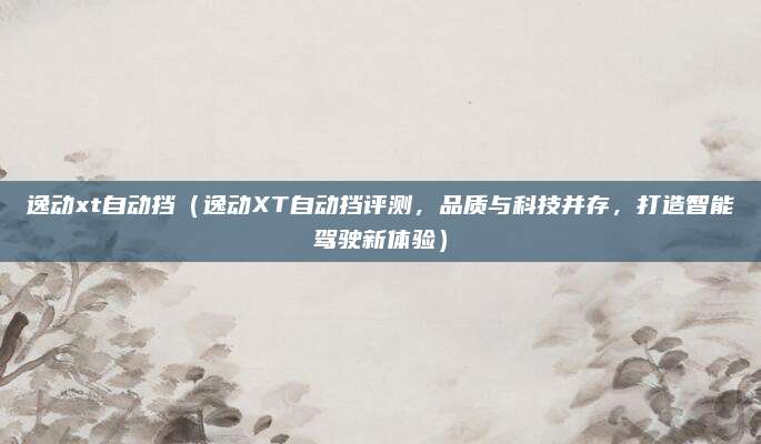 逸动xt自动挡(逸动XT自动挡评测,品质与科技并存,打造智能驾驶新体验)