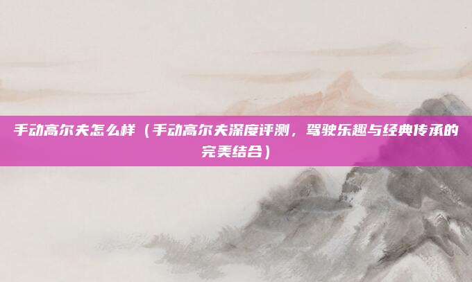 手动高尔夫怎么样(手动高尔夫深度评测,驾驶乐趣与经典传承的完美结合)