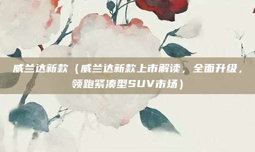 威兰达新款(威兰达新款上市解读,全面升级,领跑紧凑型SUV市场)