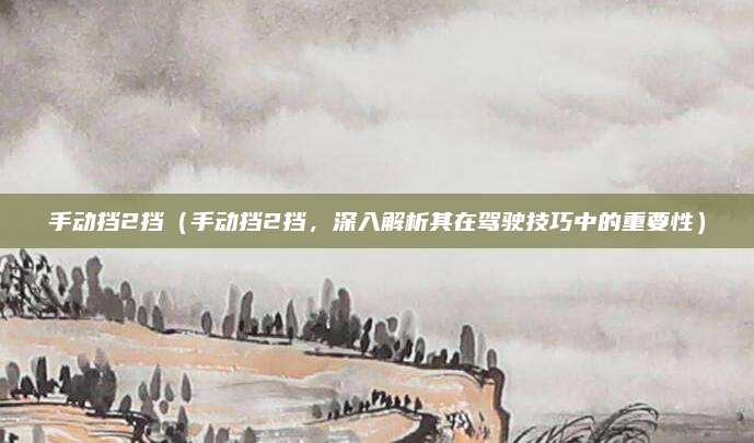 手动挡2挡(手动挡2挡,深入解析其在驾驶技巧中的重要性)