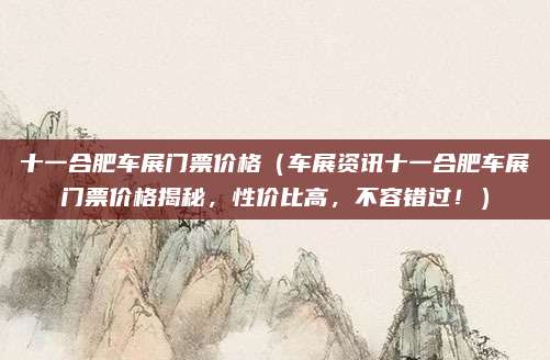 十一合肥车展门票价格（车展资讯十一合肥车展门票价格揭秘，性价比高，不容错过！）