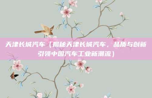 天津长城汽车(揭秘天津长城汽车,品质与创新引领中国汽车工业新潮流)