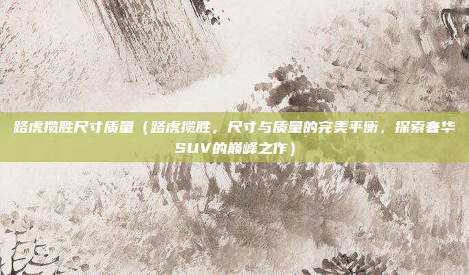 路虎揽胜尺寸质量(路虎揽胜,尺寸与质量的完美平衡,探索奢华SUV的巅峰之作)