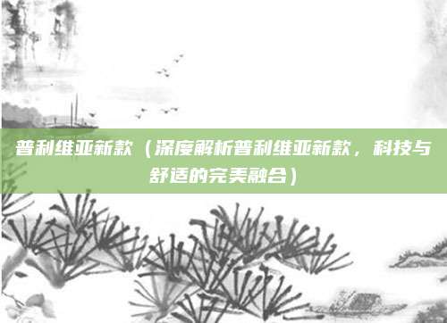 普利维亚新款(深度解析普利维亚新款,科技与舒适的完美融合)