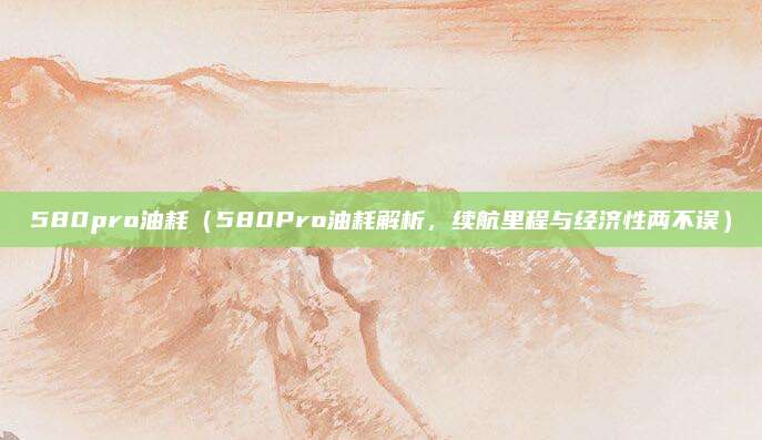 580pro油耗(580Pro油耗解析,续航里程与经济性两不误)