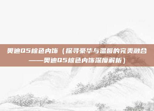 奥迪Q5棕色内饰(探寻豪华与温馨的完美融合——奥迪Q5棕色内饰深度解析)