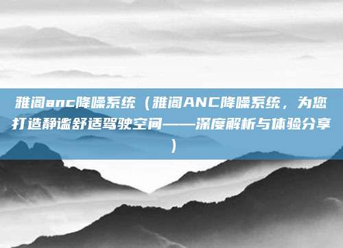 雅阁anc降噪系统(雅阁ANC降噪系统,为您打造静谧舒适驾驶空间——深度解析与体验分享)