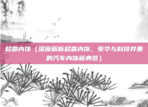 超霸内饰(深度解析超霸内饰,豪华与科技并重的汽车内饰新典范)