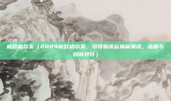 新款格尔发(2024新款格尔发,引领物流运输新潮流,品质与创新并行)
