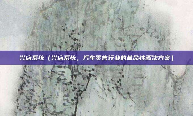 兴店系统(兴店系统,汽车零售行业的革命性解决方案)