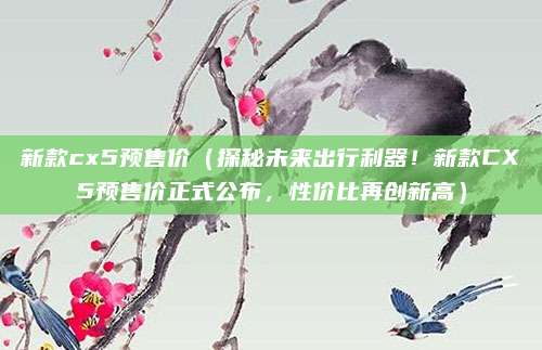 新款cx5预售价(探秘未来出行利器!新款CX5预售价正式公布,性价比再创新高)
