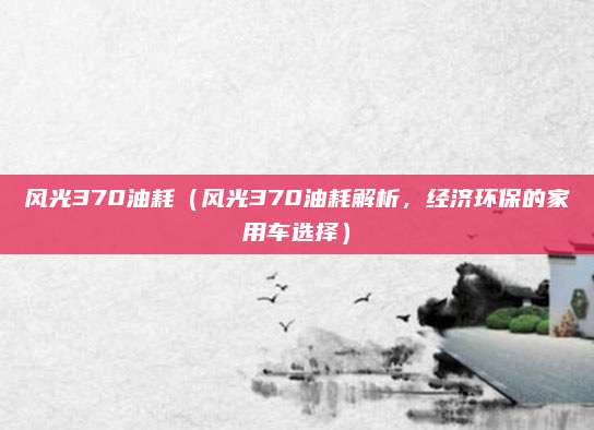 风光370油耗(风光370油耗解析,经济环保的家用车选择)