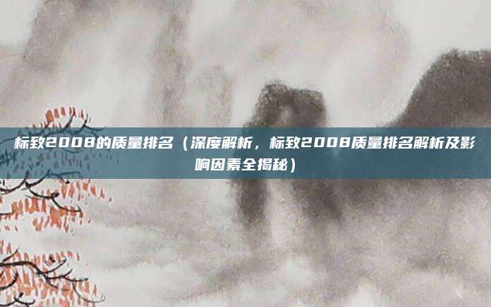 标致2008的质量排名(深度解析,标致2008质量排名解析及影响因素全揭秘)