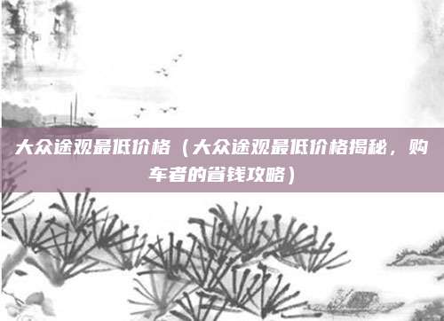 大众途观最低价格(大众途观最低价格揭秘,购车者的省钱攻略)