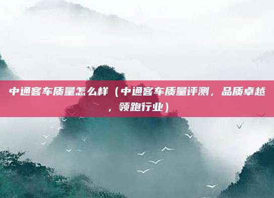 中通客车质量怎么样（中通客车质量评测，品质卓越，领跑行业）