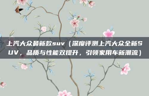 上汽大众最新款suv(深度评测上汽大众全新SUV,品质与性能双提升,引领家用车新潮流)