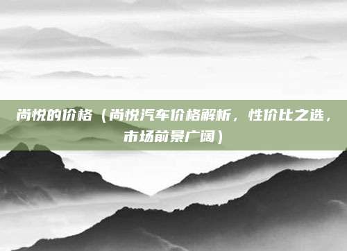 尚悦的价格（尚悦汽车价格解析，性价比之选，市场前景广阔）