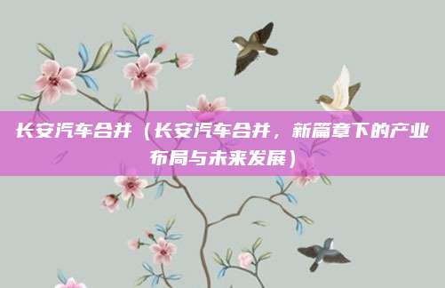 长安汽车合并（长安汽车合并，新篇章下的产业布局与未来发展）