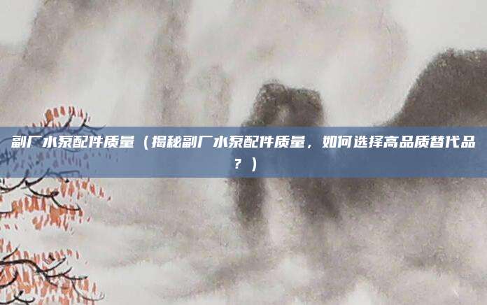 副厂水泵配件质量(揭秘副厂水泵配件质量,如何选择高品质替代品?)