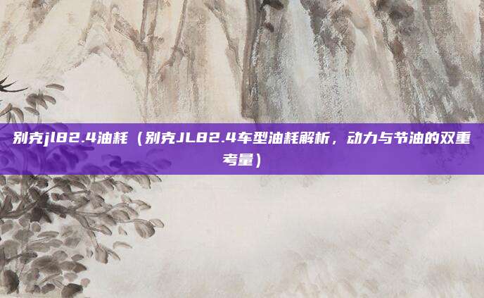 别克jl82.4油耗(别克JL82.4车型油耗解析,动力与节油的双重考量)