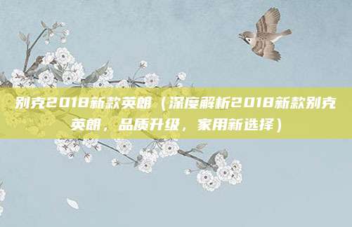 别克2018新款英朗(深度解析2018新款别克英朗,品质升级,家用新选择)
