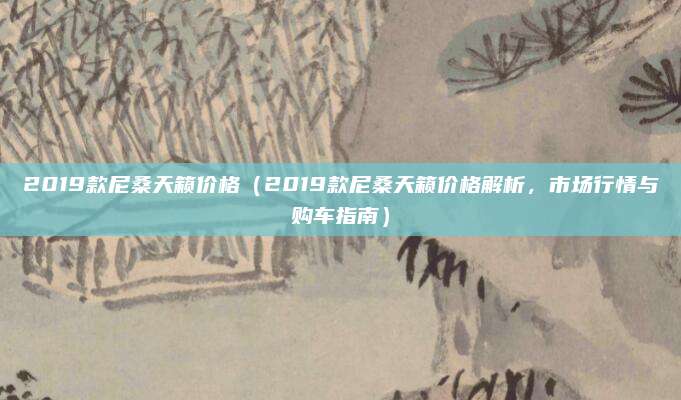 2019款尼桑天籁价格(2019款尼桑天籁价格解析,市场行情与购车指南)