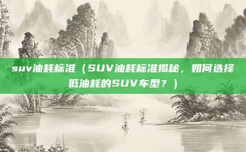 suv油耗标准(SUV油耗标准揭秘,如何选择低油耗的SUV车型?)