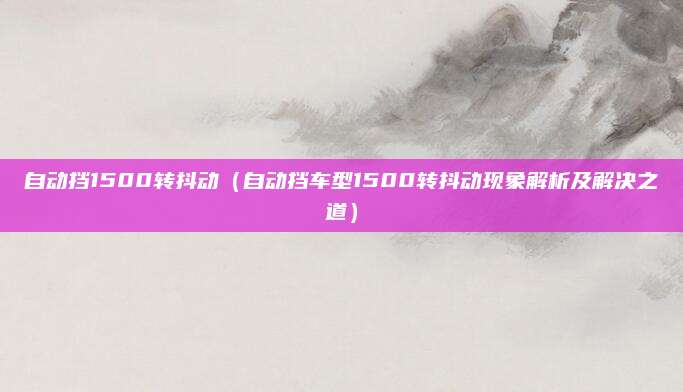 自动挡1500转抖动(自动挡车型1500转抖动现象解析及解决之道)