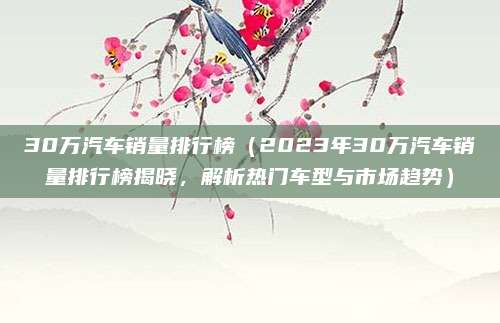 30万汽车销量排行榜(2023年30万汽车销量排行榜揭晓,解析热门车型与市场趋势)
