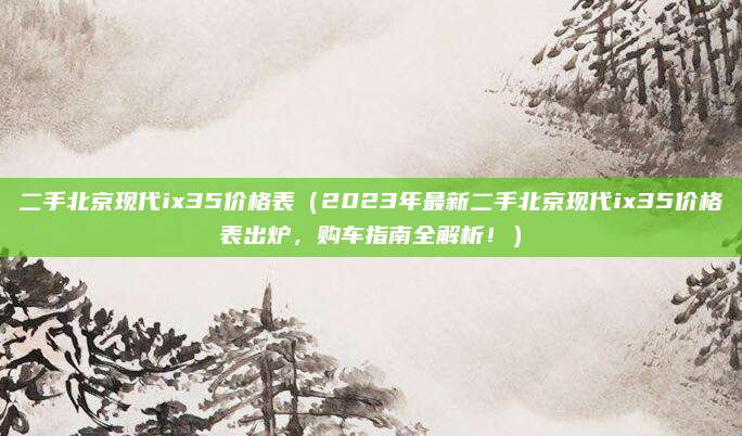 二手北京现代ix35价格表（2023年最新二手北京现代ix35价格表出炉，购车指南全解析！）