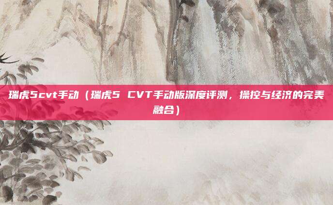 瑞虎5cvt手动（瑞虎5 CVT手动版深度评测，操控与经济的完美融合）